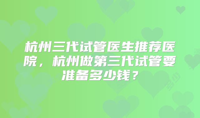 杭州三代试管医生推荐医院，杭州做第三代试管要准备多少钱？