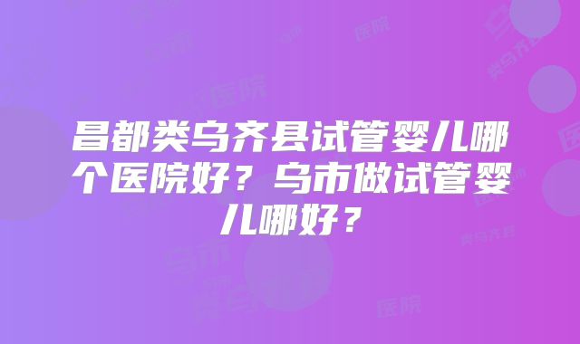 昌都类乌齐县试管婴儿哪个医院好?乌市做试管婴儿哪好?