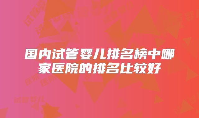 国内试管婴儿排名榜中哪家医院的排名比较好
