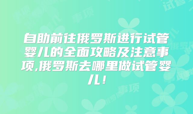 自助前往俄罗斯进行试管婴儿的全面攻略及注意事项,俄罗斯去哪里做试管婴儿！