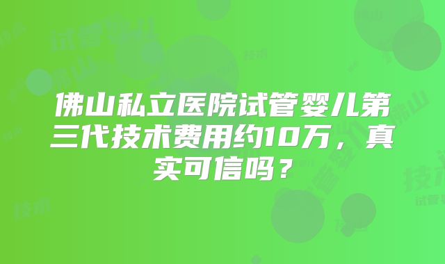 佛山私立医院试管婴儿第三代技术费用约10万，真实可信吗？