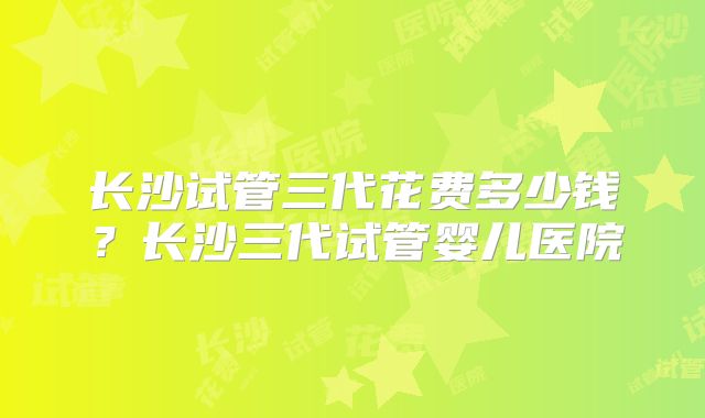 长沙试管三代花费多少钱?长沙三代试管婴儿医院
