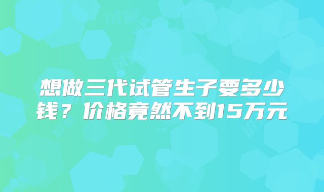 想做三代试管生子要多少钱？价格竟然不到15万元