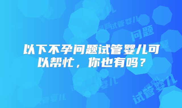 以下不孕问题试管婴儿可以帮忙,你也有吗?