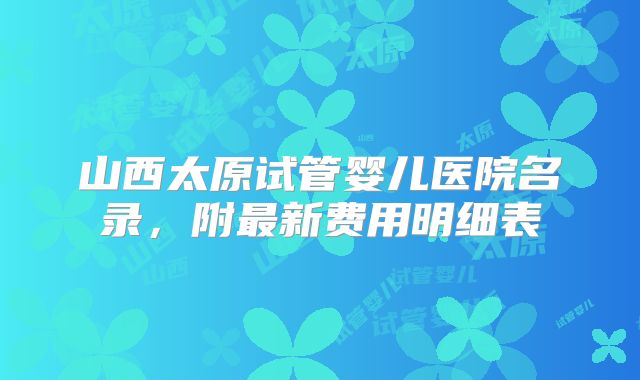山西太原试管婴儿医院名录，附最新费用明细表