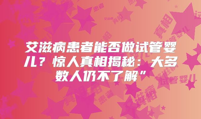 艾滋病患者能否做试管婴儿？惊人真相揭秘：大多数人仍不了解”