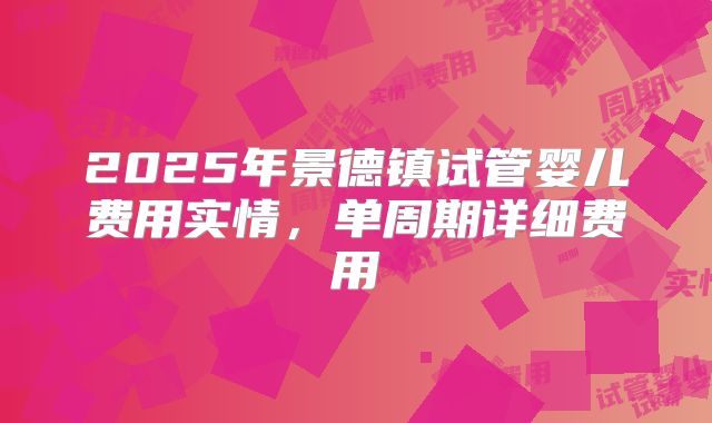 2025年景德镇试管婴儿费用实情，单周期详细费用