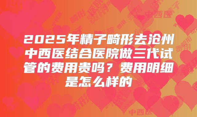 2025年精子畸形去沧州中西医结合医院做三代试管的费用贵吗?费用明细是怎么样的