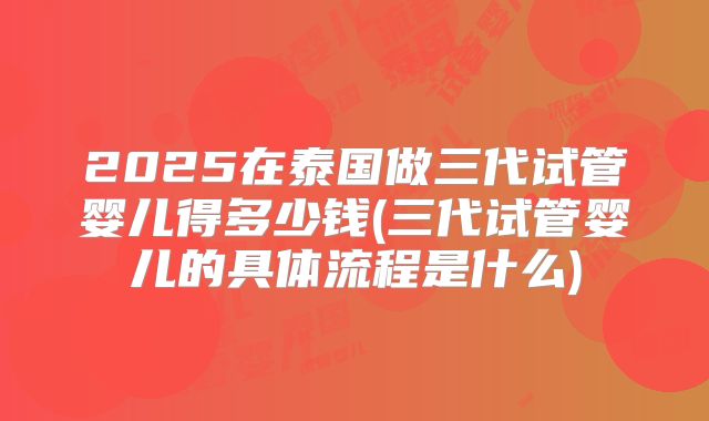 2025在泰国做三代试管婴儿得多少钱(三代试管婴儿的具体流程是什么)