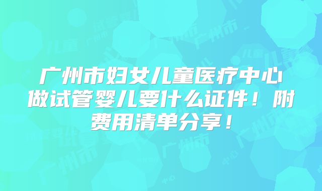 广州市妇女儿童医疗中心做试管婴儿要什么证件！附费用清单分享！