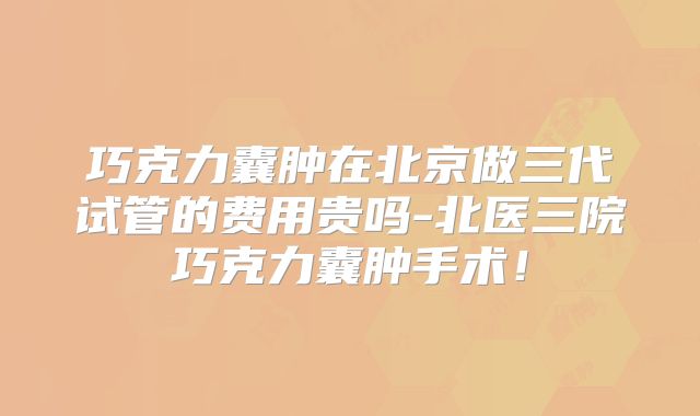 巧克力囊肿在北京做三代试管的费用贵吗-北医三院巧克力囊肿手术！