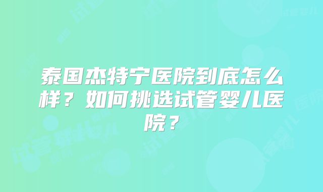 泰国杰特宁医院到底怎么样?如何挑选试管婴儿医院?