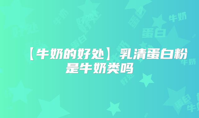 【牛奶的好处】乳清蛋白粉是牛奶类吗