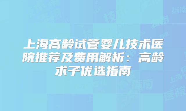 上海高龄试管婴儿技术医院推荐及费用解析：高龄求子优选指南