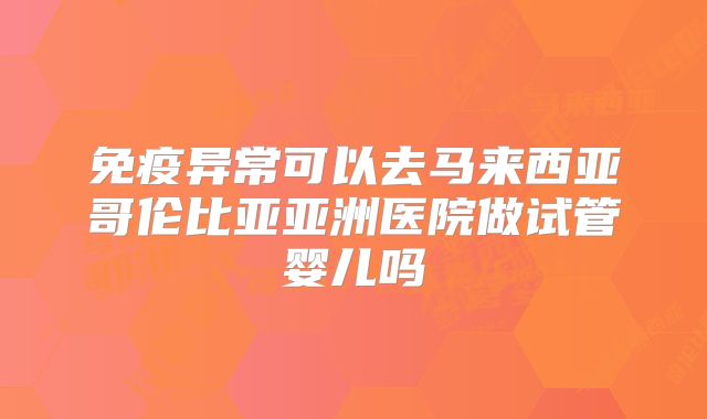 免疫异常可以去马来西亚哥伦比亚亚洲医院做试管婴儿吗