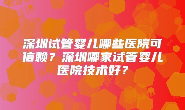 深圳试管婴儿哪些医院可信赖?深圳哪家试管婴儿医院技术好?