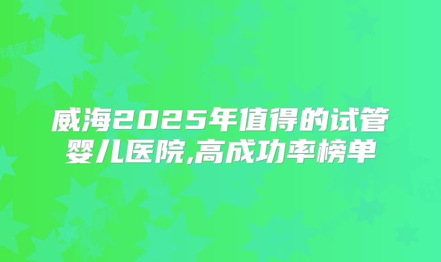 威海2025年值得的试管婴儿医院,高成功率榜单