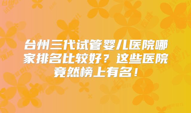 台州三代试管婴儿医院哪家排名比较好？这些医院竟然榜上有名！