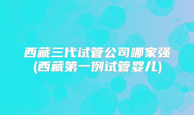 西藏三代试管公司哪家强(西藏第一例试管婴儿)