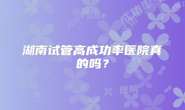 湖南试管高成功率医院真的吗?