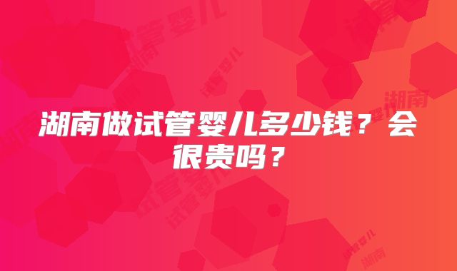 湖南做试管婴儿多少钱？会很贵吗？
