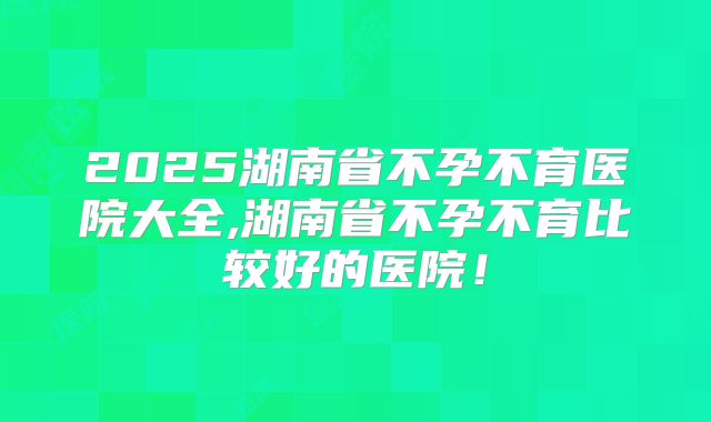 2025湖南省不孕不育医院大全,湖南省不孕不育比较好的医院！