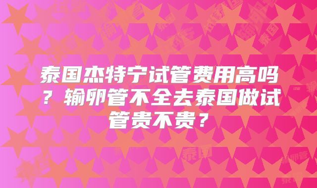 泰国杰特宁试管费用高吗？输卵管不全去泰国做试管贵不贵？