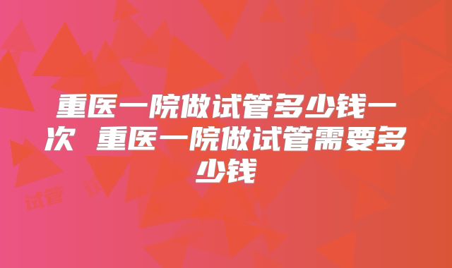 重医一院做试管多少钱一次 重医一院做试管需要多少钱