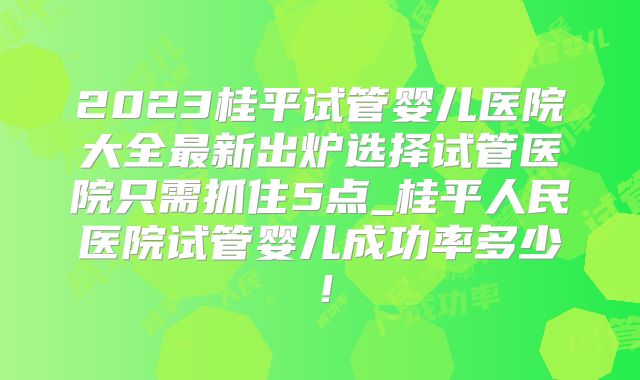 2023桂平试管婴儿医院大全最新出炉选择试管医院只需抓住5点_桂平人民医院试管婴儿成功率多少！