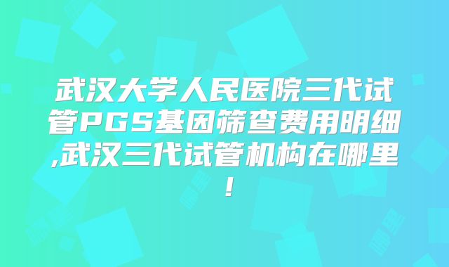 武汉大学人民医院三代试管PGS基因筛查费用明细,武汉三代试管机构在哪里!