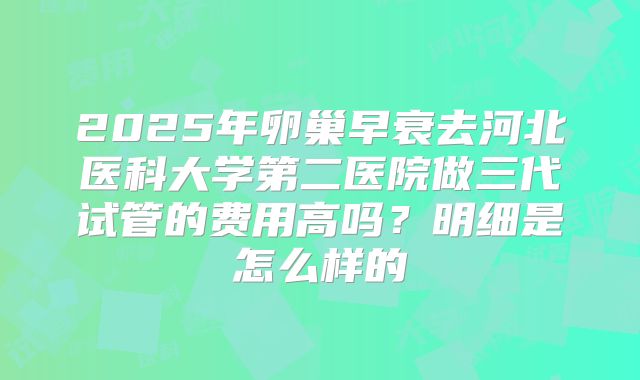2025年卵巢早衰去河北医科大学第二医院做三代试管的费用高吗？明细是怎么样的