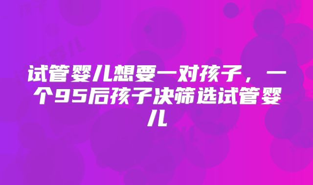 试管婴儿想要一对孩子，一个95后孩子决筛选试管婴儿