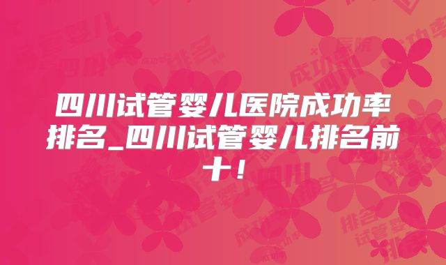 四川试管婴儿医院成功率排名_四川试管婴儿排名前十！