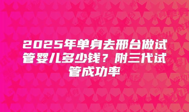 2025年单身去邢台做试管婴儿多少钱？附三代试管成功率