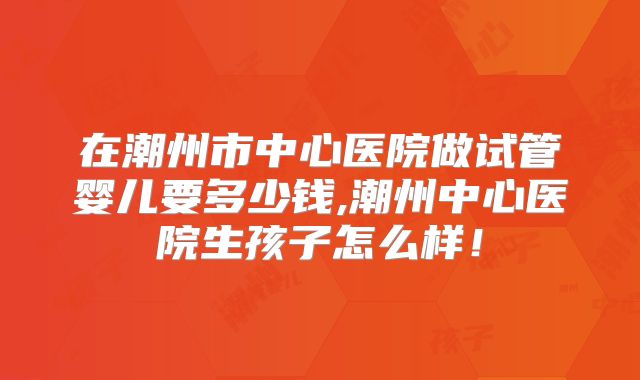 在潮州市中心医院做试管婴儿要多少钱,潮州中心医院生孩子怎么样!