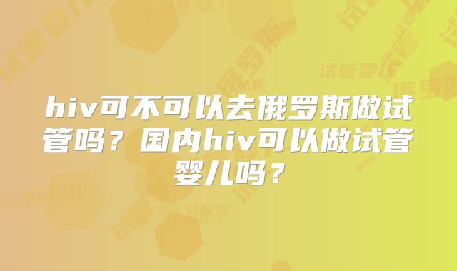 hiv可不可以去俄罗斯做试管吗？国内hiv可以做试管婴儿吗？