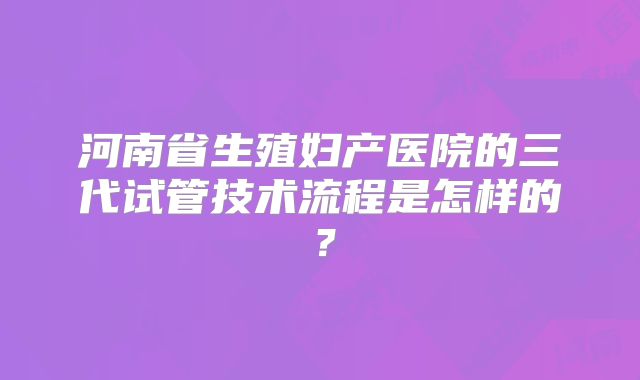 河南省生殖妇产医院的三代试管技术流程是怎样的？