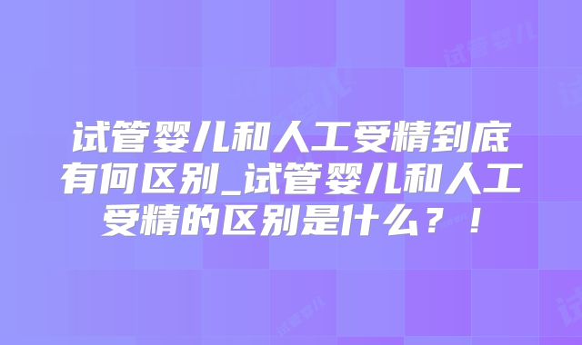 试管婴儿和人工受精到底有何区别_试管婴儿和人工受精的区别是什么？！