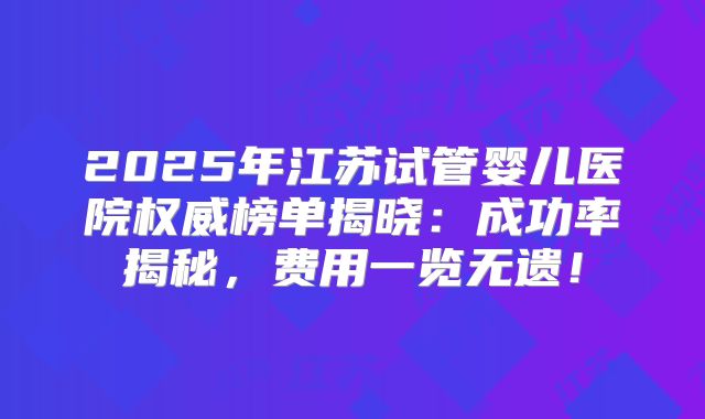 2025年江苏试管婴儿医院权威榜单揭晓：成功率揭秘，费用一览无遗！