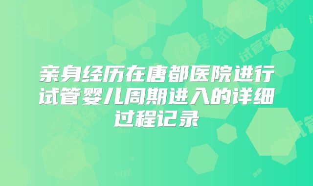 亲身经历在唐都医院进行试管婴儿周期进入的详细过程记录
