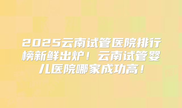 2025云南试管医院排行榜新鲜出炉！云南试管婴儿医院哪家成功高！