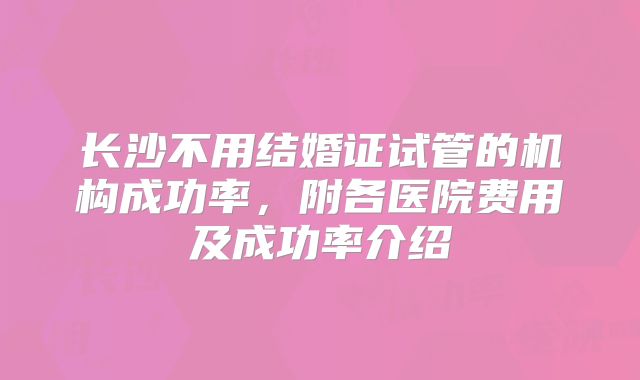 长沙不用结婚证试管的机构成功率，附各医院费用及成功率介绍