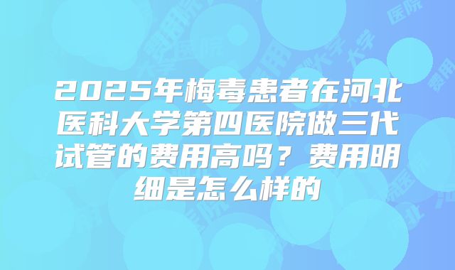 2025年梅毒患者在河北医科大学第四医院做三代试管的费用高吗?费用明细是怎么样的