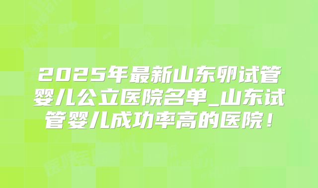 2025年最新山东卵试管婴儿公立医院名单_山东试管婴儿成功率高的医院!