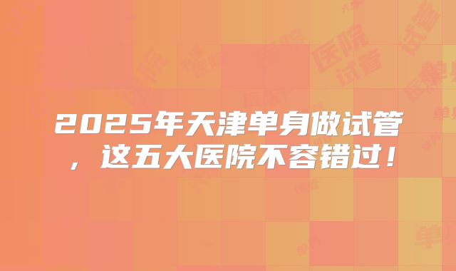 2025年天津单身做试管，这五大医院不容错过！