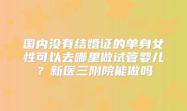 国内没有结婚证的单身女性可以去哪里做试管婴儿？新医三附院能做吗