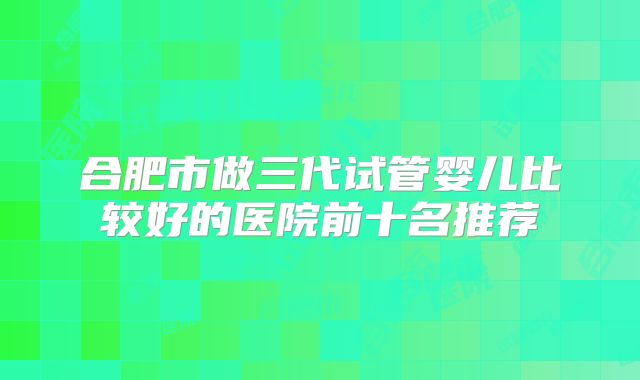 合肥市做三代试管婴儿比较好的医院前十名推荐