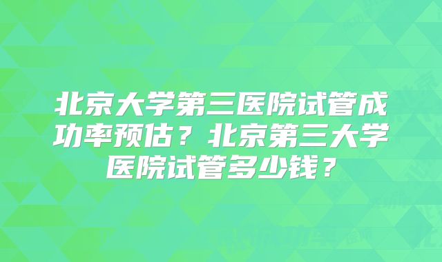 北京大学第三医院试管成功率预估?北京第三大学医院试管多少钱?
