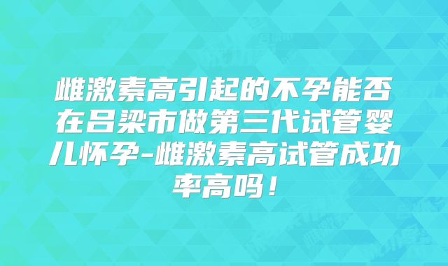 雌激素高引起的不孕能否在吕梁市做第三代试管婴儿怀孕-雌激素高试管成功率高吗！