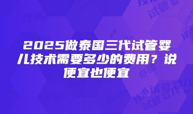2025做泰国三代试管婴儿技术需要多少的费用？说便宜也便宜
